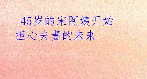  45岁的宋阿姨开始担心夫妻的未来