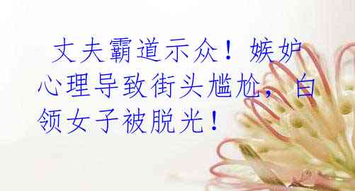  丈夫霸道示众！嫉妒心理导致街头尴尬，白领女子被脱光！
