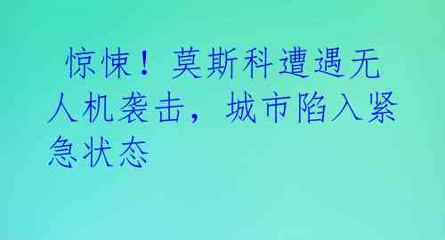  惊悚！莫斯科遭遇无人机袭击，城市陷入紧急状态 