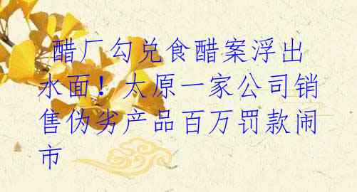 醋厂勾兑食醋案浮出水面!太原一家公司销售伪劣产品百万罚款闹市