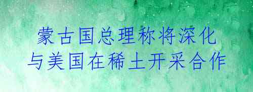  蒙古国总理称将深化与美国在稀土开采合作 