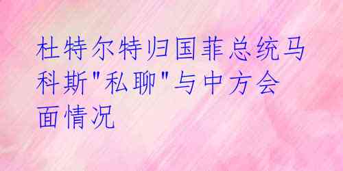 杜特尔特归国菲总统马科斯"私聊"与中方会面情况