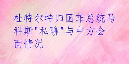 杜特尔特归国菲总统马科斯"私聊"与中方会面情况 