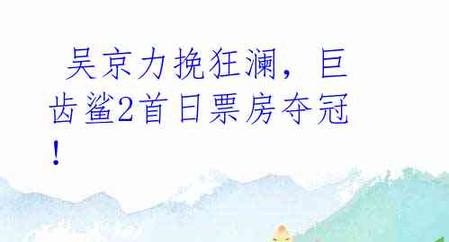 吴京力挽狂澜,巨齿鲨2首日票房夺冠!