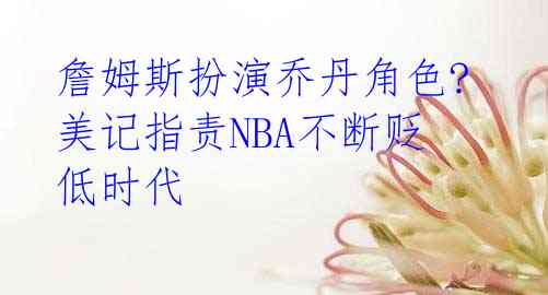 詹姆斯扮演乔丹角色? 美记指责NBA不断贬低时代