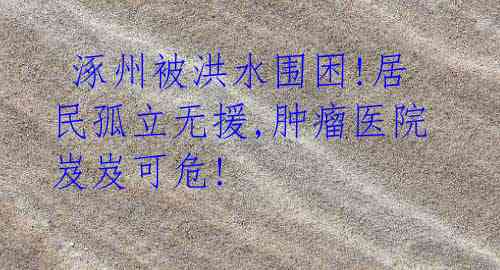 涿州被洪水围困!居民孤立无援,肿瘤医院岌岌可危!