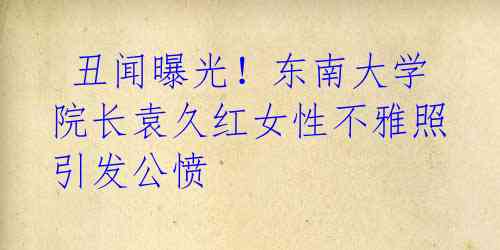丑闻曝光!东南大学院长袁久红女性不雅照引发公愤