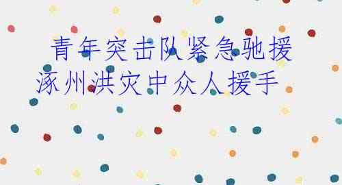 青年突击队紧急驰援 涿州洪灾中众人援手