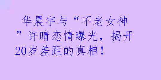 华晨宇与“不老女神”许晴恋情曝光,揭开20岁差距的真相!