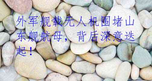 外军舰载无人机围堵山东舰航母,背后深意迭起!