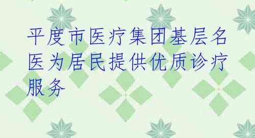 平度市医疗集团基层名医为居民提供优质诊疗服务 