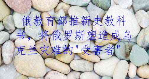 俄教育部推新史教科书,将俄罗斯塑造成乌克兰灾难的"受害者"