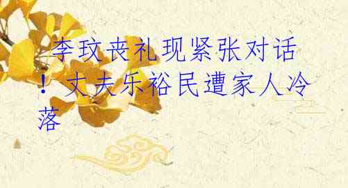 李玟丧礼现紧张对话!丈夫乐裕民遭家人冷落