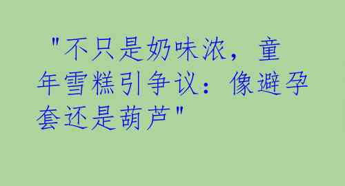  "不只是奶味浓，童年雪糕引争议：像避孕套还是葫芦" 