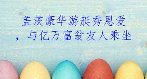 盖茨豪华游艇秀恩爱,与亿万富翁友人乘坐