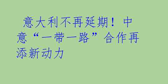 意大利不再延期!中意“一带一路”合作再添新动力