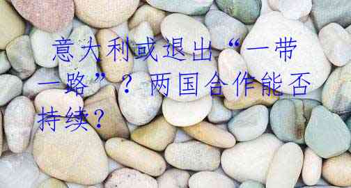 意大利或退出“一带一路”?两国合作能否持续?