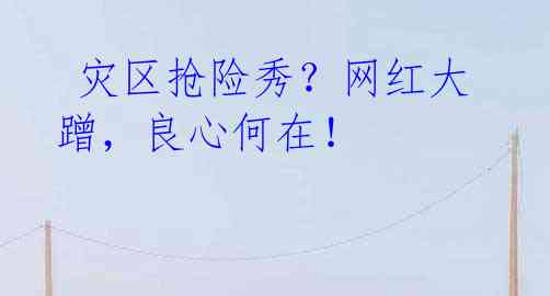 灾区抢险秀?网红大蹭,良心何在!