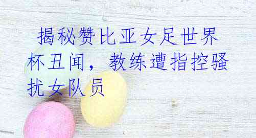 揭秘赞比亚女足世界杯丑闻,教练遭指控骚扰女队员