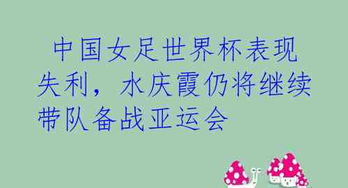 中国女足世界杯表现失利,水庆霞仍将继续带队备战亚运会