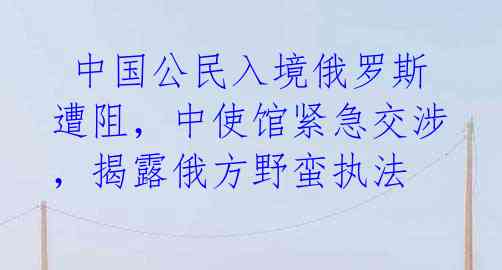 中国公民入境俄罗斯遭阻,中使馆紧急交涉,揭露俄方野蛮执法