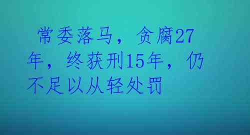 常委落马,贪腐27年,终获刑15年,仍不足以从轻处罚