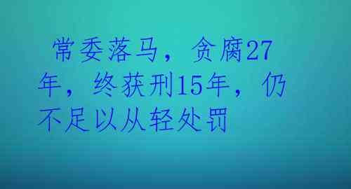  常委落马，贪腐27年，终获刑15年，仍不足以从轻处罚 