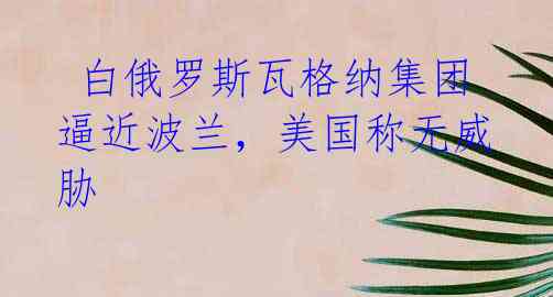 白俄罗斯瓦格纳集团逼近波兰,美国称无威胁