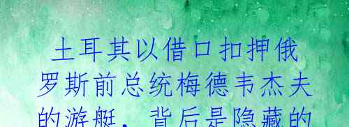土耳其以借口扣押俄罗斯前总统梅德韦杰夫的游艇,背后是隐藏的意图