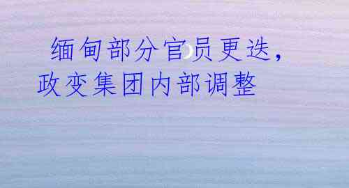 缅甸部分官员更迭,政变集团内部调整
