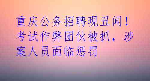 重庆公务招聘现丑闻!考试作弊团伙被抓,涉案人员面临惩罚