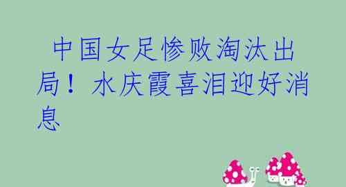 中国女足惨败淘汰出局!水庆霞喜泪迎好消息
