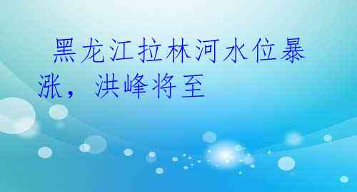 黑龙江拉林河水位暴涨,洪峰将至