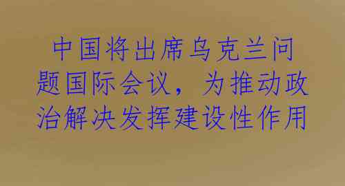 中国将出席乌克兰问题国际会议,为推动政治解决发挥建设性作用