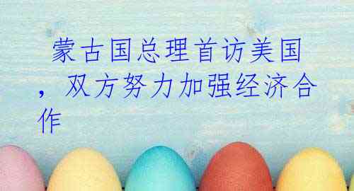蒙古国总理首访美国,双方努力加强经济合作