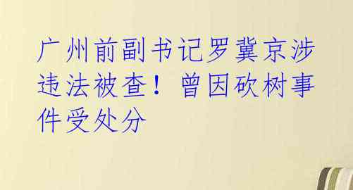 广州前副书记罗冀京涉违法被查!曾因砍树事件受处分