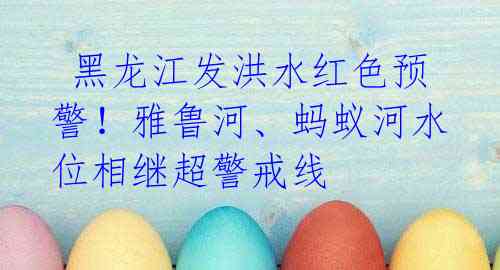  黑龙江发洪水红色预警！雅鲁河、蚂蚁河水位相继超警戒线