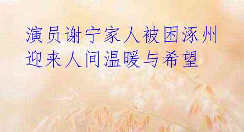  演员谢宁家人被困涿州 迎来人间温暖与希望