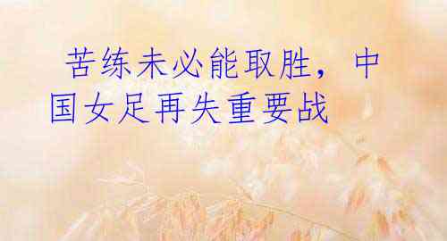  苦练未必能取胜，中国女足再失重要战