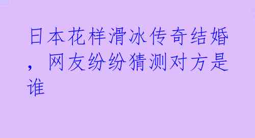日本花样滑冰传奇结婚，网友纷纷猜测对方是谁