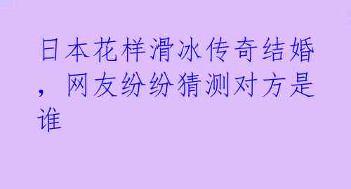 日本花样滑冰传奇结婚，网友纷纷猜测对方是谁 