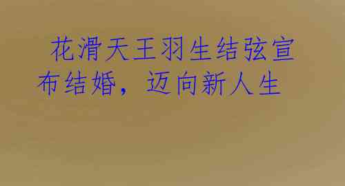  花滑天王羽生结弦宣布结婚，迈向新人生