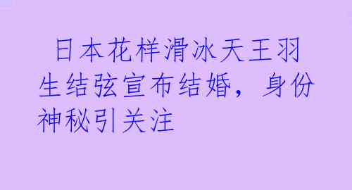  日本花样滑冰天王羽生结弦宣布结婚，身份神秘引关注 