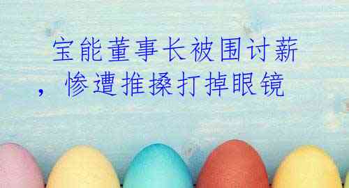  宝能董事长被围讨薪，惨遭推搡打掉眼镜 