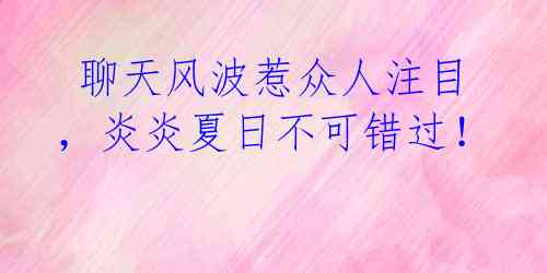  聊天风波惹众人注目，炎炎夏日不可错过！ 