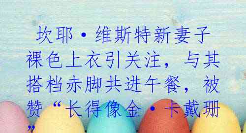 坎耶·维斯特新妻子裸色上衣引关注,与其搭档赤脚共进午餐,被赞“长得像金·卡戴珊”