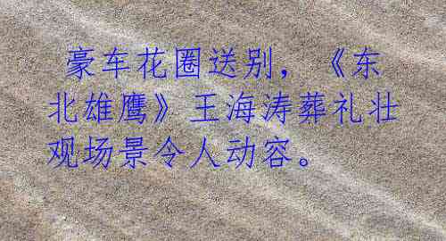 豪车花圈送别,《东北雄鹰》王海涛葬礼壮观场景令人动容。