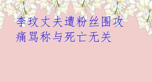 李玟丈夫遭粉丝围攻 痛骂称与死亡无关