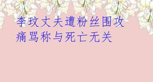 李玟丈夫遭粉丝围攻 痛骂称与死亡无关 