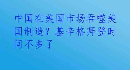 中国在美国市场吞噬美国制造?基辛格拜登时间不多了